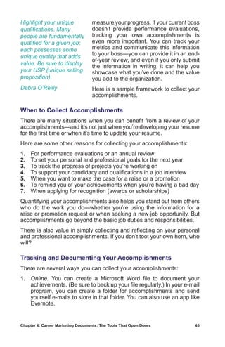 Chapter 4: Career Marketing Documents: The Tools That Open Doors	 45
measure your progress. If your current boss
doesn’t provide performance evaluations,
tracking your own accomplishments is
even more important. You can track your
metrics and communicate this information
to your boss—you can provide it in an end-
of-year review, and even if you only submit
the information in writing, it can help you
showcase what you’ve done and the value
you add to the organization.
Here is a sample framework to collect your
accomplishments.
When to Collect Accomplishments
There are many situations when you can benefit from a review of your
accomplishments—and it’s not just when you’re developing your resume
for the first time or when it’s time to update your resume.
Here are some other reasons for collecting your accomplishments:
1.	 For performance evaluations or an annual review
2.	 To set your personal and professional goals for the next year
3.	 To track the progress of projects you’re working on
4.	 To support your candidacy and qualifications in a job interview
5.	 When you want to make the case for a raise or a promotion
6.	 To remind you of your achievements when you’re having a bad day
7.	 When applying for recognition (awards or scholarships)
Quantifying your accomplishments also helps you stand out from others
who do the work you do—whether you’re using the information for a
raise or promotion request or when seeking a new job opportunity. But
accomplishments go beyond the basic job duties and responsibilities.
There is also value in simply collecting and reflecting on your personal
and professional accomplishments. If you don’t toot your own horn, who
will?
Tracking and Documenting Your Accomplishments
There are several ways you can collect your accomplishments:
1.	 Online. You can create a Microsoft Word file to document your
achievements. (Be sure to back up your file regularly.) In your e-mail
program, you can create a folder for accomplishments and send
yourself e-mails to store in that folder. You can also use an app like
Evernote.
Highlight your unique
qualifications. Many
people are fundamentally
qualified for a given job;
each possesses some
unique quality that adds
value. Be sure to display
your USP (unique selling
proposition).
Debra O’Reilly
 