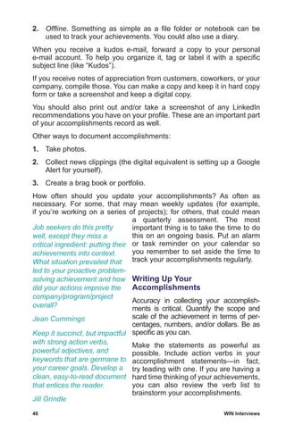 46	 WIN Interviews
2.	 Offline. Something as simple as a file folder or notebook can be
used to track your achievements. You could also use a diary.
When you receive a kudos e-mail, forward a copy to your personal
e-mail account. To help you organize it, tag or label it with a specific
subject line (like “Kudos”).
If you receive notes of appreciation from customers, coworkers, or your
company, compile those. You can make a copy and keep it in hard copy
form or take a screenshot and keep a digital copy.
You should also print out and/or take a screenshot of any LinkedIn
recommendations you have on your profile. These are an important part
of your accomplishments record as well.
Other ways to document accomplishments:
1.	 Take photos.
2.	 Collect news clippings (the digital equivalent is setting up a Google
Alert for yourself).
3.	 Create a brag book or portfolio.
How often should you update your accomplishments? As often as
necessary. For some, that may mean weekly updates (for example,
if you’re working on a series of projects); for others, that could mean
a quarterly assessment. The most
important thing is to take the time to do
this on an ongoing basis. Put an alarm
or task reminder on your calendar so
you remember to set aside the time to
track your accomplishments regularly.
Writing Up Your
Accomplishments
Accuracy in collecting your accomplish-
ments is critical. Quantify the scope and
scale of the achievement in terms of per-
centages, numbers, and/or dollars. Be as
specific as you can.
Make the statements as powerful as
possible. Include action verbs in your
accomplishment statements—in fact,
try leading with one. If you are having a
hard time thinking of your achievements,
you can also review the verb list to
brainstorm your accomplishments.
Job seekers do this pretty
well, except they miss a
critical ingredient: putting their
achievements into context.
What situation prevailed that
led to your proactive problem-
solving achievement and how
did your actions improve the
company/program/project
overall?
Jean Cummings
Keep it succinct, but impactful
with strong action verbs,
powerful adjectives, and
keywords that are germane to
your career goals. Develop a
clean, easy-to-read document
that entices the reader.
Jill Grindle
 