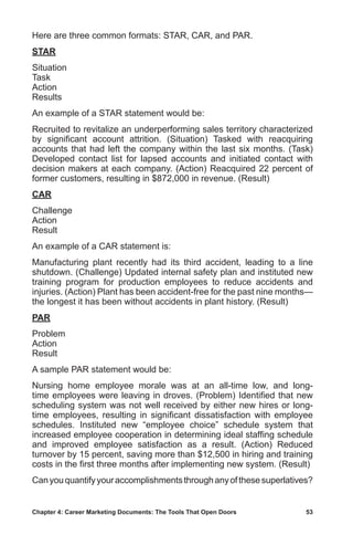 Chapter 4: Career Marketing Documents: The Tools That Open Doors	 53
Here are three common formats: STAR, CAR, and PAR.
STAR
Situation
Task
Action
Results
An example of a STAR statement would be:
Recruited to revitalize an underperforming sales territory characterized
by significant account attrition. (Situation) Tasked with reacquiring
accounts that had left the company within the last six months. (Task)
Developed contact list for lapsed accounts and initiated contact with
decision makers at each company. (Action) Reacquired 22 percent of
former customers, resulting in $872,000 in revenue. (Result)
CAR
Challenge
Action
Result
An example of a CAR statement is:
Manufacturing plant recently had its third accident, leading to a line
shutdown. (Challenge) Updated internal safety plan and instituted new
training program for production employees to reduce accidents and
injuries. (Action) Plant has been accident-free for the past nine months—
the longest it has been without accidents in plant history. (Result)
PAR
Problem
Action
Result
A sample PAR statement would be:
Nursing home employee morale was at an all-time low, and long-
time employees were leaving in droves. (Problem) Identified that new
scheduling system was not well received by either new hires or long-
time employees, resulting in significant dissatisfaction with employee
schedules. Instituted new “employee choice” schedule system that
increased employee cooperation in determining ideal staffing schedule
and improved employee satisfaction as a result. (Action) Reduced
turnover by 15 percent, saving more than $12,500 in hiring and training
costs in the first three months after implementing new system. (Result)
Canyouquantifyyouraccomplishmentsthroughanyofthesesuperlatives?
 