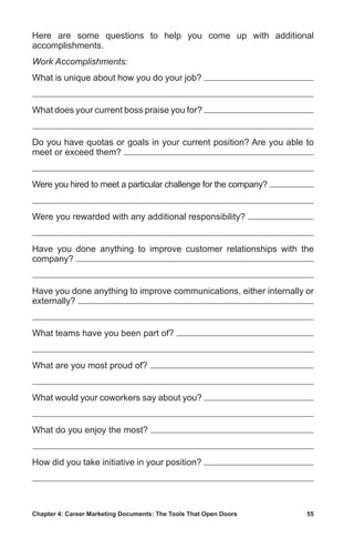 Chapter 4: Career Marketing Documents: The Tools That Open Doors	 55
Here are some questions to help you come up with additional
accomplishments.
Work Accomplishments:
What is unique about how you do your job?
What does your current boss praise you for?
Do you have quotas or goals in your current position? Are you able to
meet or exceed them?
Were you hired to meet a particular challenge for the company?
Were you rewarded with any additional responsibility?
Have you done anything to improve customer relationships with the
company?
Have you done anything to improve communications, either internally or
externally?
What teams have you been part of?
What are you most proud of?
What would your coworkers say about you?
What do you enjoy the most?
How did you take initiative in your position?
 