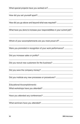 56	 WIN Interviews
What special projects have you worked on?
How did you set yourself apart?
How did you go above and beyond what was required?
What have you done to increase your responsibilities in your current job?
Which of your accomplishments are you most proud of?
Were you promoted in recognition of your work performance?
Did you increase sales or profits?
Did you recruit new customers for the business?
Did you save the company money?
Did you institute any new processes or procedures?
Educational Accomplishments:
What workshops have you attended?
Have you attended any conferences?
What seminars have you attended?
 