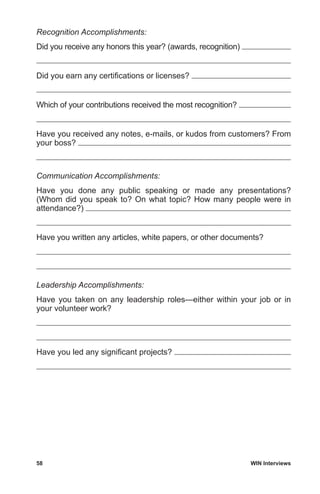 58	 WIN Interviews
Recognition Accomplishments:
Did you receive any honors this year? (awards, recognition)
Did you earn any certifications or licenses?
Which of your contributions received the most recognition?
Have you received any notes, e-mails, or kudos from customers? From
your boss?
Communication Accomplishments:
Have you done any public speaking or made any presentations?
(Whom did you speak to? On what topic? How many people were in
attendance?)
Have you written any articles, white papers, or other documents?
Leadership Accomplishments:
Have you taken on any leadership roles—either within your job or in
your volunteer work?
Have you led any significant projects?
 