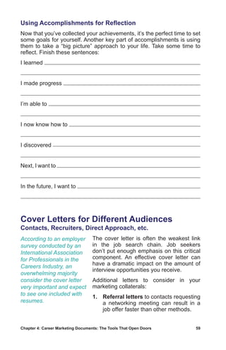 Chapter 4: Career Marketing Documents: The Tools That Open Doors	 59
Using Accomplishments for Reflection
Now that you’ve collected your achievements, it’s the perfect time to set
some goals for yourself. Another key part of accomplishments is using
them to take a “big picture” approach to your life. Take some time to
reflect. Finish these sentences:
I learned
I made progress
I’m able to
I now know how to
I discovered
Next, I want to
In the future, I want to
Cover Letters for Different Audiences
Contacts, Recruiters, Direct Approach, etc.
The cover letter is often the weakest link
in the job search chain. Job seekers
don’t put enough emphasis on this critical
component. An effective cover letter can
have a dramatic impact on the amount of
interview opportunities you receive.
Additional letters to consider in your
marketing collaterals:
1.	Referral letters to contacts requesting
a networking meeting can result in a
job offer faster than other methods.
According to an employer
survey conducted by an
International Association
for Professionals in the
Careers Industry, an
overwhelming majority
consider the cover letter
very important and expect
to see one included with
resumes.
 