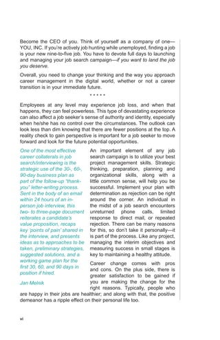 vi
Become the CEO of you. Think of yourself as a company of one—
YOU, INC. If you’re actively job hunting while unemployed, finding a job
is your new nine-to-five job. You have to devote full days to launching
and managing your job search campaign—if you want to land the job
you deserve.
Overall, you need to change your thinking and the way you approach
career management in the digital world, whether or not a career
transition is in your immediate future.
* * * * *
Employees at any level may experience job loss, and when that
happens, they can feel powerless. This type of devastating experience
can also affect a job seeker’s sense of authority and identity, especially
when he/she has no control over the circumstances. The outlook can
look less than dim knowing that there are fewer positions at the top. A
reality check to gain perspective is important for a job seeker to move
forward and look for the future potential opportunities.
An important element of any job
search campaign is to utilize your best
project management skills. Strategic
thinking, preparation, planning and
organizational skills, along with a
little common sense, will help you be
successful. Implement your plan with
determination as rejection can be right
around the corner. An individual in
the midst of a job search encounters
unreturned phone calls, limited
response to direct mail, or repeated
rejection. There can be many reasons
for this, so don’t take it personally—it
is part of the process. Like any project,
managing the interim objectives and
measuring success in small stages is
key to maintaining a healthy attitude.
Career change comes with pros
and cons. On the plus side, there is
greater satisfaction to be gained if
you are making the change for the
right reasons. Typically, people who
are happy in their jobs are healthier; and along with that, the positive
demeanor has a ripple effect on their personal life too.
One of the most effective
career collaterals in job
search/interviewing is the
strategic use of the 30-, 60-,
90-day business plan as
part of the follow-up “thank-
you” letter-writing process.
Sent in the body of an email
within 24 hours of an in-
person job interview, this
two- to three-page document
reiterates a candidate’s
value proposition, recaps
key ‘points of pain’ shared in
the interview, and presents
ideas as to approaches to be
taken, preliminary strategies,
suggested solutions, and a
working game plan for the
first 30, 60, and 90 days in
position if hired.
Jan Melnik
 