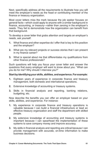 Chapter 4: Career Marketing Documents: The Tools That Open Doors	 61
Next, specifically address all the requirements to illustrate how you will
meet the employer’s needs as the head or contributing member of the
finance or treasury organization.
Most cover letters miss the mark because the job seeker focuses on
general facts—which could apply to anyone with a similar background in
finance, accounting, or treasury—rather than zeroing in the employer’s
needs. They fail to demonstrate how the organization can benefit from
that background.
To develop a cover letter that grabs attention and targets an employer’s
needs, ask yourself:
1.	 What finance and other expertise do I offer that is key to this position
and the employer?
2.	 What are my relevant projects or success stories that I can present
in my finance career?
3.	 What is special about me that differentiates my qualifications from
other finance professionals?
Such questions will help you focus your cover letter and answer the
questions that every employer will want to know about you: “What can
you do for me? Why should I interview you?”
Start by identifying your skills, abilities, and experience. For example:
1.	 Eighteen years of experience in corporate finance and treasury
management, both domestic and international operations.
2.	 Extensive knowledge of accounting or treasury systems.
3.	 Skills in financial analysis and reporting, banking relations,
budgeting, etc.
Now describe the benefits you can offer an employer based on your
skills, abilities, and experience. For instance:
1.	 My experience in corporate finance and treasury operations is
valuable because I can build a financial infrastructure or lead an
effective treasury organization and staff the department with skilled
people.
2.	 My extensive knowledge of accounting and treasury systems is
important because I can spearhead the implementation of these
systems to save company money and improve accuracy.
3.	 My skills in financial analysis and reporting are critical because I can
provide management with accurate, on-time information to make
business decisions.
 