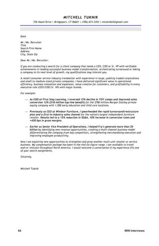 64	 WIN Interviews
MITCHELL TUKNIK
726 Hazel Drive | Bridgeport, CT 06601 | (706) 673-3353 | mtuknik63@gmail.com
Date
Mr./Ms. Recruiter
Title
Search Firm Name
Address
City, State Zip
Dear Mr./Ms. Recruiter:
If you are conducting a search for a client company that needs a CEO, COO or Sr. VP with verifiable
achievements in leading successful business model transformation, orchestrating turnaround or taking
a company to its next level of growth, my qualifications may interest you.
A retail/consumer service industry trendsetter with experience in large, publicly traded corporations
and small to medium-sized private companies, I have delivered significant value in operational
efficiency, business innovation and expansion, value creation for customers, and profitability in every
executive role (CEO/COO/Sr. VP) with major brands.
For example:
 As COO at First Step Learning, I reversed 15% decline in YOY comps and improved sales
conversion 12% ($18 million top-line benefit) for the $780 million Morgan Stanley private
equity company with 1,500 early education and child care locations.
 Previously as CEO at Windsor Furniture, I spearheaded the rapid turnaround/restructure
plan and a first-in-industry sales channel for the nation's largest independent furniture
retailer. Results led to a 15% reduction in SGA, 10% increase in conversion rates and
+430 bps in gross margins.
 Earlier as Senior Vice President of Operations, I helped Fry’s generate more than $5
billion by identifying new revenue opportunities, creating a multi-channel business model
differentiating the company from key competitors, strengthening merchandising execution and
improving employee productivity.
Now I am exploring new opportunities to strengthen and grow another multi-unit retailer or service
business. My compensation package has been in the mid six-figure range. I am available to travel
and/or relocate throughout North America. I would welcome a conversation if my experience fits one
of your search assignments.
Sincerely,
Mitchell Tuknik
 