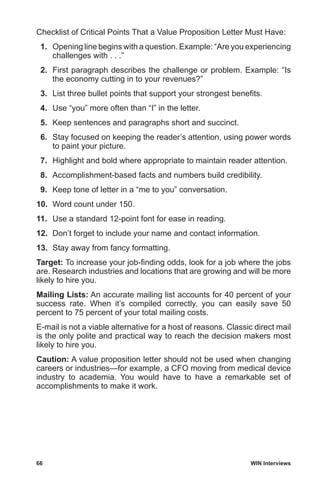 66	 WIN Interviews
Checklist of Critical Points That a Value Proposition Letter Must Have:
 1.	 Opening line begins with a question. Example: “Are you experiencing
challenges with . . .”
 2.	 First paragraph describes the challenge or problem. Example: “Is
the economy cutting in to your revenues?”
 3.	 List three bullet points that support your strongest benefits.
 4.	 Use “you” more often than “I” in the letter.
 5.	 Keep sentences and paragraphs short and succinct.
 6.	 Stay focused on keeping the reader’s attention, using power words
to paint your picture.
 7.	 Highlight and bold where appropriate to maintain reader attention.
 8.	 Accomplishment-based facts and numbers build credibility.
 9.	 Keep tone of letter in a “me to you” conversation.
10.	 Word count under 150.
11.	 Use a standard 12-point font for ease in reading.
12.	 Don’t forget to include your name and contact information.
13.	 Stay away from fancy formatting.
Target: To increase your job-finding odds, look for a job where the jobs
are. Research industries and locations that are growing and will be more
likely to hire you.
Mailing Lists: An accurate mailing list accounts for 40 percent of your
success rate. When it’s compiled correctly, you can easily save 50
percent to 75 percent of your total mailing costs.
E-mail is not a viable alternative for a host of reasons. Classic direct mail
is the only polite and practical way to reach the decision makers most
likely to hire you.
Caution: A value proposition letter should not be used when changing
careers or industries—for example, a CFO moving from medical device
industry to academia. You would have to have a remarkable set of
accomplishments to make it work.
 