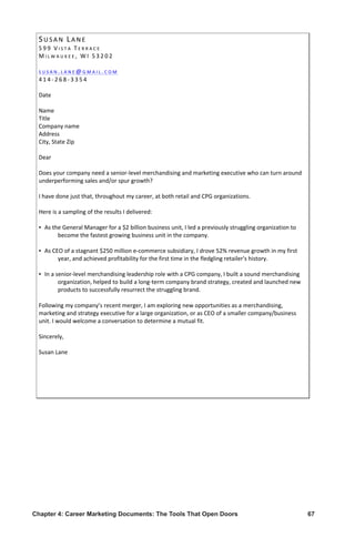 Chapter 4: Career Marketing Documents: The Tools That Open Doors	 67
SU S A N 	
   LA N E 	
   	
  
5 9 9 	
   V I S T A 	
   T E R R A C E 	
  
M I L W A U K E E , 	
   W I 	
   5 3 2 0 2 	
  
	
  
S U S A N . L A N E @ G M A I L . C O M 	
  
4 1 4 -­‐ 2 6 8 -­‐ 3 3 5 4 	
  
	
  
Date	
  
	
  	
  
Name	
  
Title	
  
Company	
  name	
  
Address	
  
City,	
  State	
  Zip	
  
	
  	
  
Dear	
  	
  
	
  	
  
Does	
  your	
  company	
  need	
  a	
  senior-­‐level	
  merchandising	
  and	
  marketing	
  executive	
  who	
  can	
  turn	
  around	
  
underperforming	
  sales	
  and/or	
  spur	
  growth?	
  
	
  	
  
I	
  have	
  done	
  just	
  that,	
  throughout	
  my	
  career,	
  at	
  both	
  retail	
  and	
  CPG	
  organizations.	
  
	
  	
  
Here	
  is	
  a	
  sampling	
  of	
  the	
  results	
  I	
  delivered:	
  
	
  	
  
▪ As	
  the	
  General	
  Manager	
  for	
  a	
  $2	
  billion	
  business	
  unit,	
  I	
  led	
  a	
  previously	
  struggling	
  organization	
  to	
  
become	
  the	
  fastest	
  growing	
  business	
  unit	
  in	
  the	
  company.	
  
	
  	
  
▪ As	
  CEO	
  of	
  a	
  stagnant	
  $250	
  million	
  e-­‐commerce	
  subsidiary,	
  I	
  drove	
  52%	
  revenue	
  growth	
  in	
  my	
  first	
  
year,	
  and	
  achieved	
  profitability	
  for	
  the	
  first	
  time	
  in	
  the	
  fledgling	
  retailer's	
  history.	
  
	
  	
  
▪ In	
  a	
  senior-­‐level	
  merchandising	
  leadership	
  role	
  with	
  a	
  CPG	
  company,	
  I	
  built	
  a	
  sound	
  merchandising	
  
organization,	
  helped	
  to	
  build	
  a	
  long-­‐term	
  company	
  brand	
  strategy,	
  created	
  and	
  launched	
  new	
  
products	
  to	
  successfully	
  resurrect	
  the	
  struggling	
  brand.	
  
	
  	
  
Following	
  my	
  company’s	
  recent	
  merger,	
  I	
  am	
  exploring	
  new	
  opportunities	
  as	
  a	
  merchandising,	
  
marketing	
  and	
  strategy	
  executive	
  for	
  a	
  large	
  organization,	
  or	
  as	
  CEO	
  of	
  a	
  smaller	
  company/business	
  
unit.	
  I	
  would	
  welcome	
  a	
  conversation	
  to	
  determine	
  a	
  mutual	
  fit.	
  
	
  	
  
Sincerely,	
  
	
  
Susan	
  Lane	
  
	
  
 