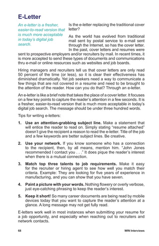 68	 WIN Interviews
E-Letter
Is the e-letter replacing the traditional cover
letter?
As the world has evolved from traditional
mail sent by postal service to e-mail sent
through the Internet, so has the cover letter.
In the past, cover letters and resumes were
sent to prospective employers and/or recruiters by mail. In recent times, it
is more accepted to send these types of documents and communications
thru e-mail or online resources such as websites and job boards.
Hiring managers and recruiters tell us that cover letters are only read
50 percent of the time (or less), so it is clear their effectiveness has
diminished dramatically. Yet job seekers need a way to communicate a
few things that are not covered in a resume and need to be brought to
the attention of the reader. How can you do that? Through an e-letter.
An e-letter is like a brief note that takes the place of a cover letter. It focuses
on a few key points to capture the reader’s attention in a few seconds. It is
a fresher, easier-to-read version that is much more acceptable in today’s
digital job search. The message should be under three hundred words.
Tips for writing e-letters:
1.	 Use an attention-grabbing subject line. Make a statement that
will entice the reader to read on. Simply stating “resume attached”
doesn’t give the recipient a reason to read the e-letter. Title of the job
and a few keywords are better subject lines. Be creative.
2.	 Use your network. If you know someone who has a connection
to the recipient, then, by all means, mention him. “John Jones
recommended I contact you . . .” It does pique the reader’s interest
when there is a mutual connection.
3.	 Match top three talents to job requirements. Make it easy
for the recruiter or hiring agent to see how well you match their
criteria. Example: They are looking for five years of experience in
manufacturing, and you can show that you have seven.
4.	 Paint a picture with your words. Nothing flowery or overly verbose,
just eye-catching phrasing to keep the reader’s interest.
5.	 Keep it short! So many career documents are being read by mobile
devices today that you want to capture the reader’s attention at a
glance. A long message may not get fully read.
E-letters work well in most instances when submitting your resume for
a job opportunity, and especially when reaching out to recruiters and
network contacts.
An e-letter is a fresher,
easier-to-read version that
is much more acceptable
in today’s digital job
search.
 
