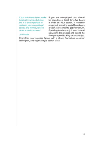 vii
If you are unemployed, you should
be spending at least thirty-five hours
a week on your search. If currently
employed, spending ten to fifteen hours
a week is essential to get momentum.
Spending less time on job search could
slow down the process and extend the
time you spend looking for another job.
Strengthen your success factors with a strong foundation, a career
action plan, and organized job search tasks.
If you are unemployed, make
looking for work a full-time
job. It is also important to
maintain your recreational,
social, and fitness plans in
order to avoid burn-out.
Jill Grindle
 