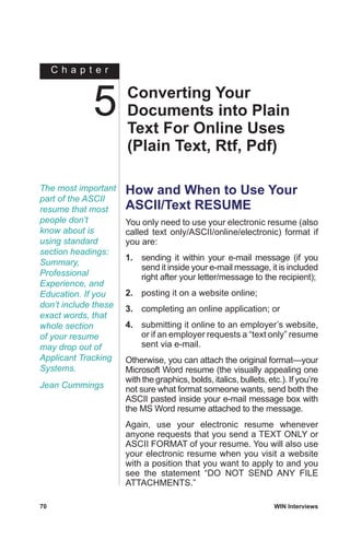 C h a p t e r
70	 WIN Interviews
The most important
part of the ASCII
resume that most
people don’t
know about is
using standard
section headings:
Summary,
Professional
Experience, and
Education. If you
don’t include these
exact words, that
whole section
of your resume
may drop out of
Applicant Tracking
Systems.
Jean Cummings
How and When to Use Your
ASCII/Text RESUME
You only need to use your electronic resume (also
called text only/ASCII/online/electronic) format if
you are:
1.	 sending it within your e-mail message (if you
send it inside your e-mail message, it is included
right after your letter/message to the recipient);
2.	 posting it on a website online;
3.	 completing an online application; or
4.	 submitting it online to an employer’s website,
or if an employer requests a “text only” resume
sent via e-mail.
Otherwise, you can attach the original format—your
Microsoft Word resume (the visually appealing one
with the graphics, bolds, italics, bullets, etc.). If you’re
not sure what format someone wants, send both the
ASCII pasted inside your e-mail message box with
the MS Word resume attached to the message.
Again, use your electronic resume whenever
anyone requests that you send a TEXT ONLY or
ASCII FORMAT of your resume. You will also use
your electronic resume when you visit a website
with a position that you want to apply to and you
see the statement “DO NOT SEND ANY FILE
ATTACHMENTS.”
Converting Your
Documents into Plain
Text For Online Uses
(Plain Text, Rtf, Pdf)
5
 