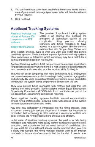 72	 WIN Interviews
5.	 You can insert your cover letter just before the resume inside the text
area of your e-mail message (your cover letter will then be followed
by your resume).
6.	 Click on Send.
Applicant Tracking Systems
The promise of applicant tracking system
(ATS) is an alluring one—applying the
principles of technology search to the
complicated hiring process, allowing
recruiters and hiring managers to have
access to a search system like the one that
exists online with Google, Bing, Yahoo, and
other search engines. Type in what you want and voilà! The perfect
candidate appears. That’s the idea anyway. Applicant tracking systems
allow companies to determine which candidate may be a match for a
particular position based on his resume.
Applicant tracking systems fulfill two purposes: to manage applications
for positions (especially where there is a high volume of applicants) and
to screen out candidates who lack the required skills for the job.
The ATS can assist companies with hiring compliance. U.S. employment
law prevents employers from discriminating in hiring based on age, gender,
and ethnicity. By using an applicant tracking system to select candidates
to interview, the system allows employers to comply with the law.
They also provide hiring managers with metrics and data that can
improve the hiring process. Some systems collect Equal Employment
Opportunity Commission (EEOC) data from candidates as part of the
job application, streamlining compliance reporting.
Some applicant tracking systems facilitate internal communication
among hiring professionals—allowing those with access to the system
to share applicant resumes and notes.
Any time new technology is introduced into the hiring process, there
is concern among job seekers about what it means. It’s important to
remember that technology is often used as a means to facilitate one
goal: to make the hiring process more effective and efficient.
In the case of applicant tracking systems, the goal is to help hiring
managers and recruiters more easily identify candidates with the skills,
education, and experience that are most desired of candidates. Just
as you want the most relevant search results returned when you type
a query into Google, the hiring manager doesn’t want to sift through
hundreds or thousands of resumes to find the handful of people he or
Research indicates that
almost all Fortune 500
companies use ATS
software.
Bridget Weide Brooks
 