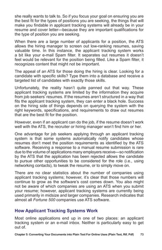 Chapter 5: Converting Your Documents into Plain Text For Online Uses (Plain Text, Rtf, Pdf)	 73
she really wants to talk to. So if you focus your goal on ensuring you are
the best fit for the types of positions you are seeking, the things that will
make you findable in applicant tracking systems will already be in your
resume and cover letter—because they are important qualifications for
the type of position you are seeking.
When there are a large number of applicants for a position, the ATS
allows the hiring manager to screen out low-ranking resumes, saving
valuable time. In this instance, the applicant tracking system works
a bit like your e-mail Spam filter. It separates out resumes it doesn’t
feel would be relevant for the position being filled. Like a Spam filter, it
recognizes content that might not be important.
The appeal of an ATS for those doing the hiring is clear. Looking for a
candidate with specific skills? Type them into a database and receive a
targeted list of candidates with exactly those skills.
Unfortunately, the reality hasn’t quite panned out that way. These
applicant tracking systems are limited by the information they acquire
from job seekers’ resumes. If the resumes aren’t structured in a way that
fits the applicant tracking system, they can enter a black hole. Success
on the hiring side of things depends on querying the system with the
right keywords, specifications, and requirements to draw out resumes
that are the best fit for the position.
However, even if an applicant can do the job, if the resume doesn’t work
well with the ATS, the recruiter or hiring manager won’t find him or her.
One advantage for job seekers applying through an applicant tracking
system is that some systems automatically notify candidates whose
resumes don’t meet the position requirements as identified by the ATS
software. Receiving a response to a manual resume submission is rare
due to the volume of applications many employers receive—so notification
by the ATS that the application has been rejected allows the candidate
to pursue other opportunities to be considered for the role (i.e., using
networking contacts), to tweak the resume, or to simply move on.
There are no clear statistics about the number of companies using
applicant tracking systems; however, it’s clear that those numbers will
continue to grow as the software’s cost comes down. You also might
not be aware of which companies are using an ATS when you submit
your resume; however, applicant tracking systems are currently being
used primarily in midsize and larger companies. Research indicates that
almost all Fortune 500 companies use ATS software.
How Applicant Tracking Systems Work
Most online applications end up in one of two places: an applicant
tracking system or an e-mail inbox. Neither is particularly easy to get
out of.
 