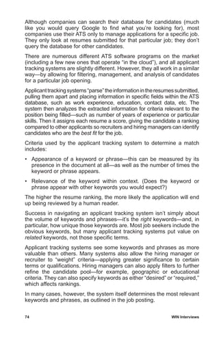 74	 WIN Interviews
Although companies can search their database for candidates (much
like you would query Google to find what you’re looking for), most
companies use their ATS only to manage applications for a specific job.
They only look at resumes submitted for that particular job; they don’t
query the database for other candidates.
There are numerous different ATS software programs on the market
(including a few new ones that operate “in the cloud”), and all applicant
tracking systems are slightly different. However, they all work in a similar
way—by allowing for filtering, management, and analysis of candidates
for a particular job opening.
Applicanttrackingsystems“parse”theinformationintheresumessubmitted,
pulling them apart and placing information in specific fields within the ATS
database, such as work experience, education, contact data, etc. The
system then analyzes the extracted information for criteria relevant to the
position being filled—such as number of years of experience or particular
skills. Then it assigns each resume a score, giving the candidate a ranking
compared to other applicants so recruiters and hiring managers can identify
candidates who are the best fit for the job.
Criteria used by the applicant tracking system to determine a match
includes:
•	 Appearance of a keyword or phrase—this can be measured by its
presence in the document at all—as well as the number of times the
keyword or phrase appears.
•	 Relevance of the keyword within context. (Does the keyword or
phrase appear with other keywords you would expect?)
The higher the resume ranking, the more likely the application will end
up being reviewed by a human reader.
Success in navigating an applicant tracking system isn’t simply about
the volume of keywords and phrases—it’s the right keywords—and, in
particular, how unique those keywords are. Most job seekers include the
obvious keywords, but many applicant tracking systems put value on
related keywords, not those specific terms.
Applicant tracking systems see some keywords and phrases as more
valuable than others. Many systems also allow the hiring manager or
recruiter to “weight” criteria—applying greater significance to certain
terms or qualifications. Hiring managers can also apply filters to further
refine the candidate pool—for example, geographic or educational
criteria. They can also specify keywords as either “desired” or “required,”
which affects rankings.
In many cases, however, the system itself determines the most relevant
keywords and phrases, as outlined in the job posting.
 