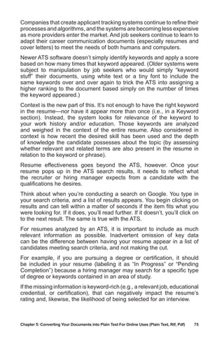 Chapter 5: Converting Your Documents into Plain Text For Online Uses (Plain Text, Rtf, Pdf)	 75
Companies that create applicant tracking systems continue to refine their
processes and algorithms, and the systems are becoming less expensive
as more providers enter the market. And job seekers continue to learn to
adapt their career communication documents (especially resumes and
cover letters) to meet the needs of both humans and computers.
Newer ATS software doesn’t simply identify keywords and apply a score
based on how many times that keyword appeared. (Older systems were
subject to manipulation by job seekers who would simply “keyword
stuff” their documents, using white text or a tiny font to include the
same keywords over and over again to trick the ATS into assigning a
higher ranking to the document based simply on the number of times
the keyword appeared.)
Context is the new part of this. It’s not enough to have the right keyword
in the resume—nor have it appear more than once (i.e., in a Keyword
section). Instead, the system looks for relevance of the keyword to
your work history and/or education. Those keywords are analyzed
and weighed in the context of the entire resume. Also considered in
context is how recent the desired skill has been used and the depth
of knowledge the candidate possesses about the topic (by assessing
whether relevant and related terms are also present in the resume in
relation to the keyword or phrase).
Resume effectiveness goes beyond the ATS, however. Once your
resume pops up in the ATS search results, it needs to reflect what
the recruiter or hiring manager expects from a candidate with the
qualifications he desires.
Think about when you’re conducting a search on Google. You type in
your search criteria, and a list of results appears. You begin clicking on
results and can tell within a matter of seconds if the item fits what you
were looking for. If it does, you’ll read further. If it doesn’t, you’ll click on
to the next result. The same is true with the ATS.
For resumes analyzed by an ATS, it is important to include as much
relevant information as possible. Inadvertent omission of key data
can be the difference between having your resume appear in a list of
candidates meeting search criteria, and not making the cut.
For example, if you are pursuing a degree or certification, it should
be included in your resume (labeling it as “In Progress” or “Pending
Completion”) because a hiring manager may search for a specific type
of degree or keywords contained in an area of study.
If the missing information is keyword-rich (e.g., a relevant job, educational
credential, or certification), that can negatively impact the resume’s
rating and, likewise, the likelihood of being selected for an interview.
 