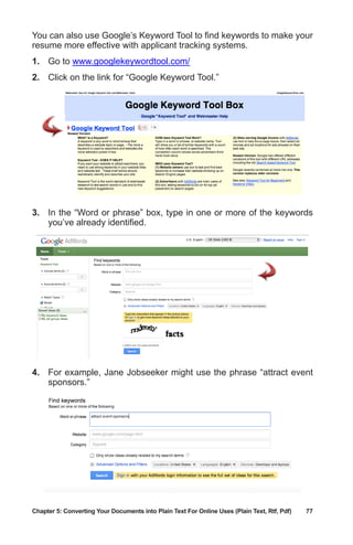 Chapter 5: Converting Your Documents into Plain Text For Online Uses (Plain Text, Rtf, Pdf)	 77
You can also use Google’s Keyword Tool to find keywords to make your
resume more effective with applicant tracking systems.
1.	 Go to www.googlekeywordtool.com/
2.	 Click on the link for “Google Keyword Tool.”
3.	 In the “Word or phrase” box, type in one or more of the keywords
you’ve already identified.
4.	 For example, Jane Jobseeker might use the phrase “attract event
sponsors.”
 