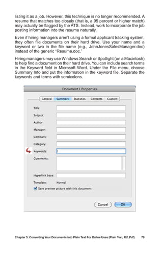 Chapter 5: Converting Your Documents into Plain Text For Online Uses (Plain Text, Rtf, Pdf)	 79
listing it as a job. However, this technique is no longer recommended. A
resume that matches too closely (that is, a 95 percent or higher match)
may actually be flagged by the ATS. Instead, work to incorporate the job
posting information into the resume naturally.
Even if hiring managers aren’t using a formal applicant tracking system,
they often file documents on their hard drive. Use your name and a
keyword or two in the file name (e.g., JohnJonesSalesManager.doc)
instead of the generic “Resume.doc.”
Hiring managers may use Windows Search or Spotlight (on a Macintosh)
to help find a document on their hard drive. You can include search terms
in the Keyword field in Microsoft Word. Under the File menu, choose
Summary Info and put the information in the keyword file. Separate the
keywords and terms with semicolons.
 