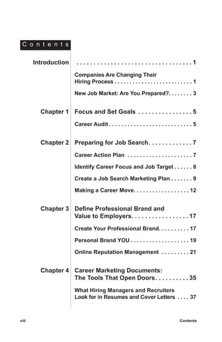 viii	 Contentsviii	 Contents
	Introduction	 . . . . . . . . . . . . . . . . . . . . . . . . . . . . . . . . . .  1
		Companies Are Changing Their
		 Hiring Process  . . . . . . . . . . . . . . . . . . . . . . . . . . 1
		New Job Market: Are You Prepared? . . . . . . . . 3
	Chapter 1	 Focus and Set Goals . . . . . . . . . . . . . . . .  5
		Career Audit  . . . . . . . . . . . . . . . . . . . . . . . . . . . 5
	Chapter 2	 Preparing for Job Search . . . . . . . . . . . .  7
		Career Action Plan  . . . . . . . . . . . . . . . . . . . . . . 7
		Identify Career Focus and Job Target  . . . . . . 8
		Create a Job Search Marketing Plan  . . . . . . . 9
		Making a Career Move . . . . . . . . . . . . . . . . . . 12
	Chapter 3	 Define Professional Brand and
		 Value to Employers . . . . . . . . . . . . . . . .  17
		Create Your Professional Brand . . . . . . . . . . 17
		Personal Brand YOU  . . . . . . . . . . . . . . . . . . . 19
		Online Reputation Management  . . . . . . . . . . 21
	Chapter 4	 Career Marketing Documents:
		 The Tools That Open Doors . . . . . . . . .  35
		What Hiring Managers and Recruiters
Look for in Resumes and Cover Letters  . . . . 37
C o n t e n t s
 