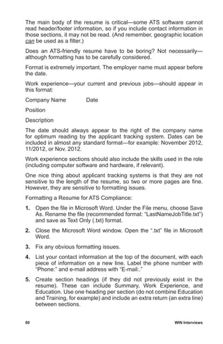 80	 WIN Interviews
The main body of the resume is critical—some ATS software cannot
read header/footer information, so if you include contact information in
those sections, it may not be read. (And remember, geographic location
can be used as a filter.)
Does an ATS-friendly resume have to be boring? Not necessarily—
although formatting has to be carefully considered.
Format is extremely important. The employer name must appear before
the date.
Work experience—your current and previous jobs—should appear in
this format:
Company Name	 Date
Position
Description
The date should always appear to the right of the company name
for optimum reading by the applicant tracking system. Dates can be
included in almost any standard format—for example: November 2012,
11/2012, or Nov. 2012.
Work experience sections should also include the skills used in the role
(including computer software and hardware, if relevant).
One nice thing about applicant tracking systems is that they are not
sensitive to the length of the resume, so two or more pages are fine.
However, they are sensitive to formatting issues.
Formatting a Resume for ATS Compliance:
1.	 Open the file in Microsoft Word. Under the File menu, choose Save
As. Rename the file (recommended format: “LastNameJobTitle.txt”)
and save as Text Only (.txt) format.
2.	 Close the Microsoft Word window. Open the “.txt” file in Microsoft
Word.
3.	 Fix any obvious formatting issues.
4.	 List your contact information at the top of the document, with each
piece of information on a new line. Label the phone number with
“Phone:” and e-mail address with “E-mail:.”
5.	 Create section headings (if they did not previously exist in the
resume). These can include Summary, Work Experience, and
Education. Use one heading per section (do not combine Education
and Training, for example) and include an extra return (an extra line)
between sections.
 