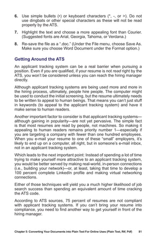 Chapter 5: Converting Your Documents into Plain Text For Online Uses (Plain Text, Rtf, Pdf)	 81
6.	 Use simple bullets (•) or keyboard characters (*, -, or ). Do not
use dingbats or other special characters as these will not be read
properly by the ATS.
7.	 Highlight the text and choose a more appealing font than Courier.
(Suggested fonts are Arial, Georgia, Tahoma, or Verdana.)
8.	 Re-save the file as a “.doc.” (Under the File menu, choose Save As.
Make sure you choose Word Document under the Format option.)
Getting Around the ATS
An applicant tracking system can be a real barrier when pursuing a
position. Even if you are qualified, if your resume is not read right by the
ATS, you won’t be considered unless you can reach the hiring manager
directly.
Although applicant tracking systems are being used more and more in
the hiring process, ultimately, people hire people. The computer might
be used to conduct the initial screening, but the resume ultimately needs
to be written to appeal to human beings. That means you can’t just stuff
in keywords (to appeal to the applicant tracking system) and have it
make sense to human readers.
Another important factor to consider is that applicant tracking systems—
although gaining in popularity—are not yet pervasive. The simple fact
is that most resumes are read by people, not machines. So making it
appealing to human readers remains priority number 1—especially if
you are targeting a company with fewer than one hundred employees.
When you e-mail your resume to one of these “small” employers, it’s
likely to end up on a computer, all right, but in someone’s e-mail inbox,
not in an applicant tracking system.
Which leads to the next important point: Instead of spending a lot of time
trying to make yourself more attractive to an applicant tracking system,
you would be better served by making real-world, in-person connections
(i.e., building your network)—or, at least, taking that time to develop a
100 percent complete LinkedIn profile and making virtual networking
connections.
Either of those techniques will yield you a much higher likelihood of job
search success than spending an equivalent amount of time cracking
the ATS code.
According to ATS sources, 75 percent of resumes are not compliant
with applicant tracking systems. If you can’t bring your resume into
compliance, you need to find another way to get yourself in front of the
hiring manager.
 