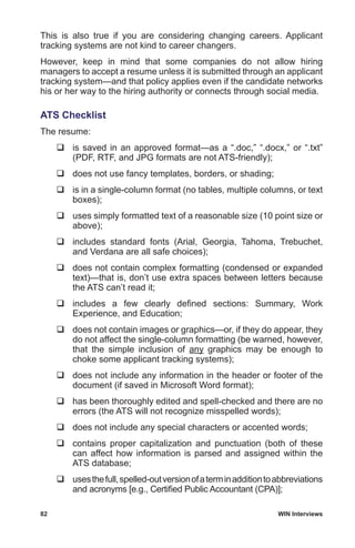 82	 WIN Interviews
This is also true if you are considering changing careers. Applicant
tracking systems are not kind to career changers.
However, keep in mind that some companies do not allow hiring
managers to accept a resume unless it is submitted through an applicant
tracking system—and that policy applies even if the candidate networks
his or her way to the hiring authority or connects through social media.
ATS Checklist
The resume:
	is saved in an approved format—as a “.doc,” “.docx,” or “.txt”
(PDF, RTF, and JPG formats are not ATS-friendly);
	 does not use fancy templates, borders, or shading;
	is in a single-column format (no tables, multiple columns, or text
boxes);
	uses simply formatted text of a reasonable size (10 point size or
above);
	includes standard fonts (Arial, Georgia, Tahoma, Trebuchet,
and Verdana are all safe choices);
	does not contain complex formatting (condensed or expanded
text)—that is, don’t use extra spaces between letters because
the ATS can’t read it;
	includes a few clearly defined sections: Summary, Work
Experience, and Education;
	does not contain images or graphics—or, if they do appear, they
do not affect the single-column formatting (be warned, however,
that the simple inclusion of any graphics may be enough to
choke some applicant tracking systems);
	does not include any information in the header or footer of the
document (if saved in Microsoft Word format);
	has been thoroughly edited and spell-checked and there are no
errors (the ATS will not recognize misspelled words);
	does not include any special characters or accented words;
	contains proper capitalization and punctuation (both of these
can affect how information is parsed and assigned within the
ATS database;
	usesthefull,spelled-outversionofaterminadditiontoabbreviations
and acronyms [e.g., Certified Public Accountant (CPA)];
 