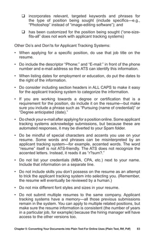 Chapter 5: Converting Your Documents into Plain Text For Online Uses (Plain Text, Rtf, Pdf)	 83
	incorporates relevant, targeted keywords and phrases for
the type of position being sought (include specifics—e.g.,
“Photoshop” instead of “image-editing software”); and
	has been customized for the position being sought (“one-size-
fits-all” does not work with applicant tracking systems)
Other Do’s and Don’ts for Applicant Tracking Systems:
•	 When applying for a specific position, do use that job title on the
resume.
•	 Do include the descriptor “Phone:” and “E-mail:” in front of the phone
number and e-mail address so the ATS can identify this information.
•	 When listing dates for employment or education, do put the dates to
the right of the information.
•	 Do consider including section headers in ALL CAPS to make it easy
for the applicant tracking system to categorize the information.
•	 If you are working towards a degree or certification that is a
requirement for the position, do include it on the resume—but make
sure you include a phrase such as “Pursuing (name of credential)” or
“Degree anticipated (date).”
•	 Do check your e-mail after applying for a position online. Some applicant
tracking systems acknowledge submissions, but because these are
automated responses, it may be diverted to your Spam folder.
•	 Do be mindful of special characters and accents you use on your
resume. Some words and phrases can be misinterpreted by an
applicant tracking system—for example, accented words. The word
“resume” itself is not ATS-friendly. The ATS does not recognize the
accented letters. Instead, it reads it as “r?sum?.”
•	 Do not list your credentials (MBA, CPA, etc.) next to your name.
Include that information on a separate line.
•	 Do not include skills you don’t possess on the resume as an attempt
to trick the applicant tracking system into selecting you. (Remember,
the resume will eventually be reviewed by a human.)
•	 Do not mix different font styles and sizes in your resume.
•	 Do not submit multiple resumes to the same company. Applicant
tracking systems have a memory—all those previous submissions
remain in the system. You can apply to multiple related positions, but
make sure the resume information is consistent (the number of years
in a particular job, for example) because the hiring manager will have
access to the other versions too.
 