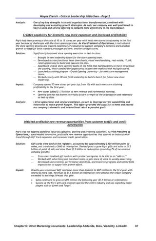Chapter 6: Other Marketing Documents: Leadership Addenda, Bios, Visibility, LinkedIn	 87
Wayne French – Critical Leadership Initiatives – Page 2
Analysis: One of my key strengths is to lead organizational transformation, combined with
developing and executing growth strategies. As such, our company was well positioned to
have a sales and service offering to compete more effectively in the marketplace.
Created capability for dramatic new store expansion and increased profitability
Fry’s had been growing at the rate of 10 to 15 stores per year with most new stores losing money in the first
year because of challenges with the store opening process. As Vice President of Operations, I restructured
the store opening process and created excellence of execution to support company’s domestic and Canadian
growth strategy for both standard prototype and new, smaller concept stores.
Solution: Significantly improved store opening execution to best-in-class:
 Brought in new leadership talent for the store opening team.
 Developed a cross-functional team (merchants, visual merchandising, real estate, IT, HR,
retail operations) to build and execute the plan.
 Assembled several store-opening teams in the field that had flexibility to move throughout
the country, which created the opportunity to open new markets with multiple stores.
 Launched a training program – Grand Opening University – for new store management
teams.
 Worked closely with HR and field leadership to build a bench for future new store
leadership.
Impact: Company opened 75 new stores per year (up from 10) with each new store attaining
profitability in the first year.
 New stores added $1.75 billion of new revenue and incremental earnings.
 Opening process was known internally as core strength of the organization and externally
as best-of-class.
Analysis: I drive operational and service excellence, as well as leverage current capabilities and
innovation to make growth happen. This effort provided the capacity to meet and exceed
our company’s domestic and international retail expansion goals.
Initiated profitable new revenue opportunities from customer traffic and credit
penetration
Fry’s was not tapping additional value by capturing, growing and retaining customers. As Vice President of
Operations, I spearheaded innovative, profitable new revenue opportunities that sparked an industry-wide
trend through Gift Card expansion and increased credit penetration.
Solution: Gift cards were sold at the registers, accounted for approximately $305 million point of
sales, and translated to $660 at redemption. Devised plan to grow Fry’s gift card sales to $1.2
billion at point of sale and more than $1.5 billion at redemption (providing 7% of incremental
company growth):
 Cross-merchandised gift cards in with product categories to be sold as an “add-on.”
 Worked with advertising and merchant team to gain share of voice in weekly advertising.
 Developed sales training, performance objectives, and incentive programs and rallied field
organization to support the growth effort.
Impact: Results were enormous! Gift card sales more than doubled to $675 million in the first year with
nearly $0 extra cost. Revenues of $1.5 billion at redemption were cited as the reason company
exceeded its earnings forecast that year.
 Sales continued to grow to $875 million the following year ($1.9 billion at redemption).
 Success of the Fry’s gift card program sparked the entire industry and was copied by major
players such as Lowes and Target.
 
