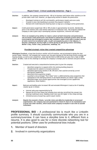 88	 WIN Interviews
Wayne French – Critical Leadership Initiatives – Page 3
Solution: In addition, the company transacted only ~10% of its business (well below other retailers) on the
private label credit card. However, an opportunity existed to double the penetration.
 Developed training to sell the card benefits, performance targets and score cards.
 Created in-store merchandising to promote the program’s benefits
 Worked with Credit Executive Steering team to map out a strategy to drive penetration.
Impact: Credit penetration surged from 10% to 18% of sales in approximately 16 months. Membership
grew in the millions with a $22 million reduction in transaction costs. The programs enabled the
company to take a giant step in developing customer acquisition, retention and insight.
Analysis: This is an example of my ability to create a culture of both innovation and performance.
The increased credit penetration contributed to substantial profitable growth while the Gift
Card program was leveraged to acquire new customers; make a sale when a product was out
of stock; and drive incremental sales. As gift card popularity grew in the industry, it
became a method for driving traffic to stores during all gift-giving events—Christmas,
Mother’s Day, Father's Day, graduations, weddings, etc.
Provided strategic vision that created competitive advantage
Wilmington Furniture, a long-time furniture retailer with 45 locations, was accustomed to being the clear
market leader. However, the company lost revenue over the years because of the declining Illinois economy and
housing market, as well as new competitors. Sales had declined to $350 million per year from a high of $500
million. As CEO, I took on the challenge to develop the company’s strategic plan to maintain and grow market
share.
Solution: Created and executed a comprehensive business plan to grow the company:
 Identified categories to expand within the existing building footprint.
 Transformed the website to include ecommerce.
 Identified opportunity markets in MI, OH and IL that could be served by current
distribution capabilities.
 Identified three acquisition targets.
 Launched a new prototype “Pure Sleep” store—a differentiating value proposition that
capitalized on the emerging interest in the health benefits of a better night’s sleep.
 Identified longer-term growth opportunities that leveraged current capabilities
(appliances, home theater).
Impact: Bedroom and bedding sales increased 18% and extended Wilmington’s lead as the #1 bedding
retailer by far in Illinois:
 Internet sales grew exponentially by 5X.
 Opened the first Pure Sleep free-standing store and also retrofitted the concept into
existing/traditional stores. Bedding ticket item was 22% higher in Pure Sleep settings.
 Initiated process of acquiring a patio/casual retailer.
Analysis: Despite the economic climate, I provide vision and effective leadership to turnaround
organizations. Our company was now positioned to retain #1 share in its marketplace and
to grow into other markets, which would allow company to double in size with no outside
investment.
PROFESSIONAL BIO – A professional bio is much like a LinkedIn
profile summary. It should succinctly communicate who you are in a
summary/overview. It can have a storylike tone to it, different from a
resume. It is also good to use for a more discrete networking tool for
potential positions. Other uses for professional bios include:
1.	 Member of board of directors
2.	 Involved in community organizations
 