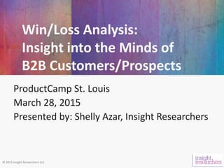 © 2015 Insight Researchers LLC
Win/Loss Analysis:
Insight into the Minds of
B2B Customers/Prospects
ProductCamp St. Louis
March 28, 2015
Presented by: Shelly Azar, Insight Researchers
 