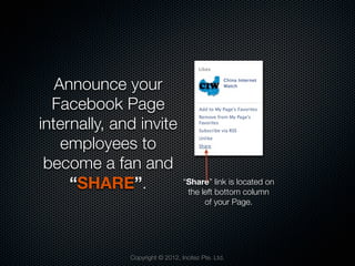 Announce your
  Facebook Page
internally, and invite
    employees to
 become a fan and
     “SHARE”.                    “Share” link is located on
                                  the left bottom column
                                       of your Page.




              Copyright © 2012, Incitez Pte. Ltd.
 