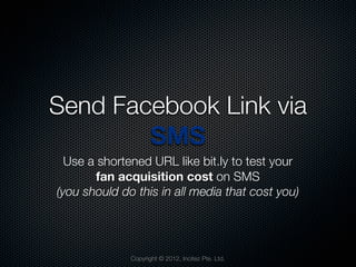 Send Facebook Link via
        SMS
  Use a shortened URL like bit.ly to test your
        fan acquisition cost on SMS
(you should do this in all media that cost you)




              Copyright © 2012, Incitez Pte. Ltd.
 