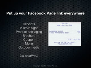 Put up your Facebook Page link everywhere

         Receipts
      In-store signs
    Product packaging
        Brochure
         Coupon
          Menu
      Outdoor media
            ...
      (be creative :)


                  Copyright © 2012, Incitez Pte. Ltd.
 