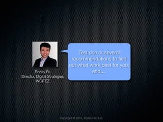 Test one or several
                                 recommendations to ﬁnd
                                out what work best for you;
         Rocky Fu                         and,...
Director, Digital Strategies
          INCITEZ




                         Copyright © 2012, Incitez Pte. Ltd.
 