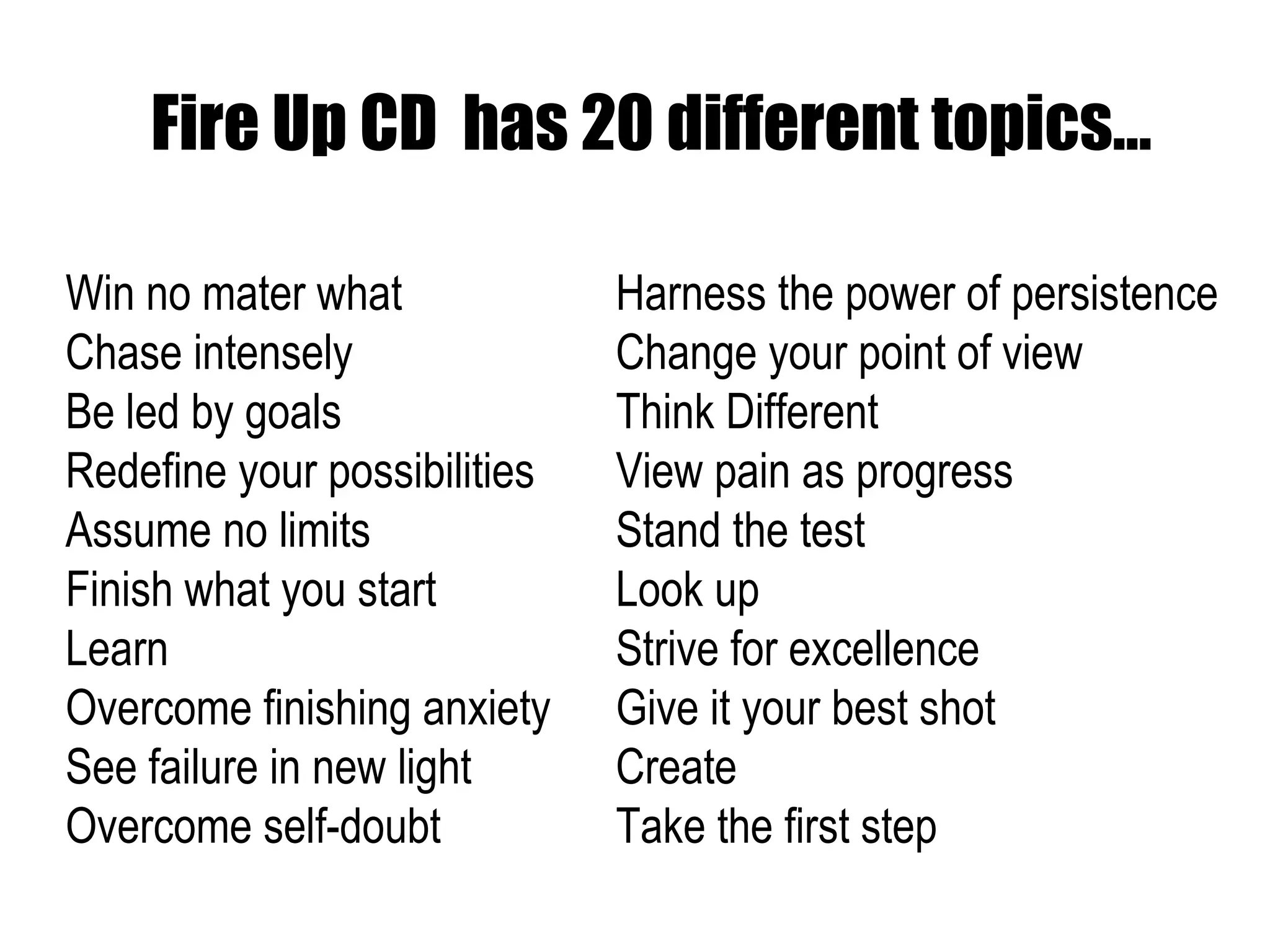Fire Up CD  has 20 different topics… Win no mater what Chase intensely Be led by goals Redefine your possibilities Assume no limits Finish what you start Learn Overcome finishing anxiety See failure in new light Overcome self-doubt Harness the power of persistence Change your point of view Think Different View pain as progress Stand the test Look up Strive for excellence Give it your best shot Create Take the first step  