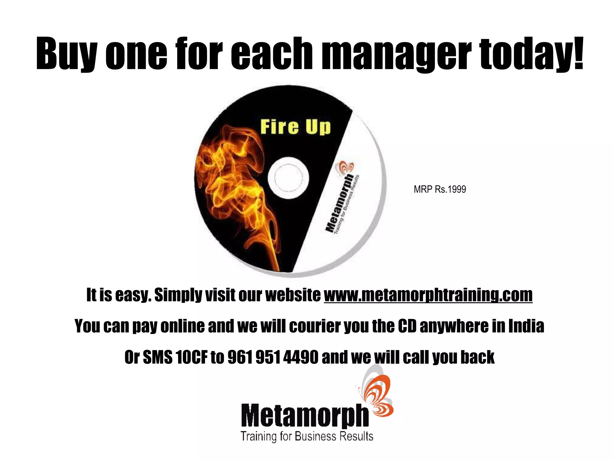 It is easy. Simply visit our website  www.metamorphtraining.com You can pay online and we will courier you the CD anywhere in India Or SMS 10CF to 961 951 4490 and we will call you back Buy one for each manager today! MRP Rs.1999 