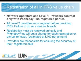 Registration of all in PRS value chain Network Operators and Level 1 Providers contract only with PhonepayPlus-registered parties All Level 2 providers must register before providing PRS. Failure to do so a serious breach.  Registration must be renewed annually and PhonepayPlus will set a charge for each registration or annual renewal. (estimated at £100 per annum) Providers are responsible for ensuring the accuracy of their  registered data 