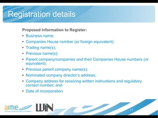 Registration details Proposed Information to Register: Business name;  Companies House number (or foreign equivalent);  Trading name(s);  Previous name(s);  Parent company/companies and their Companies House numbers (or equivalent);  Previous parent company name(s);  Nominated company director’s address;  Company address for receiving written instructions and regulatory contact number; and  Date of incorporation  