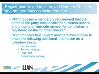 Registration linked to improved Number Checker, and greater onus on customer care PPP proposes a mandatory requirement that the name of the party responsible for customer service and a non-premium rate number for complaints is registered on the ‘number checker’ PPP proposes that Level 2 providers may choose to share the following additional information on a voluntary basis:  Service name;  Service category;  Price; and  Directions for enquiry  