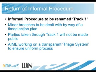 Return of Informal Procedure Informal Procedure to be renamed ‘Track 1’  Minor breaches to be dealt with by way of a timed action plan Parties taken through Track 1 will not be made public AIME working on a transparent ‘Triage System’ to ensure uniform process 