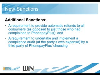 New Sanctions Additional Sanctions : A requirement to provide automatic refunds to all consumers (as opposed to just those who had complained to PhonepayPlus); and  A requirement to undertake and implement a compliance audit (at the party’s own expense) by a third party of PhonepayPlus’ choosing 