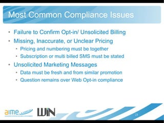 Most Common Compliance Issues Failure to Confirm Opt-in/ Unsolicited Billing Missing, Inaccurate, or Unclear Pricing Pricing and numbering must be together Subscription or multi billed SMS must be stated Unsolicited Marketing Messages Data must be fresh and from similar promotion Question remains over Web Opt-in compliance 