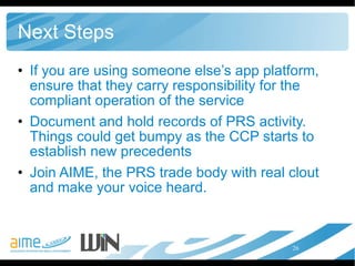 Next Steps If you are using someone else’s app platform, ensure that they carry responsibility for the compliant operation of the service Document and hold records of PRS activity. Things could get bumpy as the CCP starts to establish new precedents Join AIME, the PRS trade body with real clout and make your voice heard. 