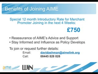 Benefits of Joining AIME Special 12 month Introductory Rate for Merchant Promoter Joining in the next 4 Weeks:  £750 Reassurance of AIME’s Advice and Support  Stay Informed and Influence as Policy Develops To join or request further details: Email:  [email_address] Call:  08445 828 828  