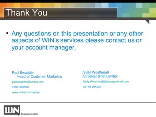 Thank You Any questions on this presentation or any other aspects of WIN’s services please contact us or your account manager. Paul Swaddle Head of Customer Marketing [email_address]   07967389566 www.twitter.com/winplc Sally Weatherall Strategic Brief Limited [email_address] 07789 901066 