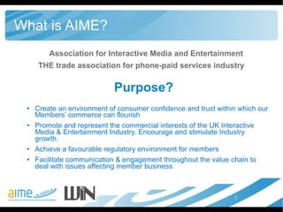 What is AIME? Association for Interactive Media and Entertainment THE trade association for phone-paid services industry Purpose? Create an environment of consumer confidence and trust within which our Members’ commerce can flourish Promote and represent the commercial interests of the UK Interactive Media & Entertainment Industry. Encourage and stimulate Industry growth.  Achieve a favourable regulatory environment for members Facilitate communication & engagement throughout the value chain to deal with issues affecting member business 