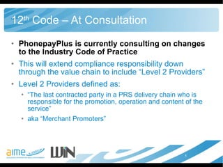 12 th  Code – At Consultation PhonepayPlus is currently consulting on changes to the Industry Code of Practice This will extend compliance responsibility down through the value chain to include “Level 2 Providers”  Level 2 Providers defined as:  “ The last contracted party in a PRS delivery chain who is responsible for the promotion, operation and content of the service” aka “Merchant Promoters” 