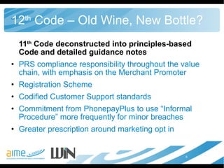 12 th  Code – Old Wine, New Bottle? 11 th  Code deconstructed into principles-based Code and detailed guidance notes PRS compliance responsibility throughout the value chain, with emphasis on the Merchant Promoter Registration Scheme Codified Customer Support standards Commitment from PhonepayPlus to use “Informal Procedure” more frequently for minor breaches Greater prescription around marketing opt in 