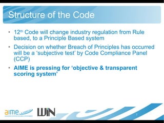 Structure of the Code 12 th  Code will change industry regulation from Rule based, to a Principle Based system Decision on whether Breach of Principles has occurred will be a ‘subjective test’ by Code Compliance Panel (CCP)  AIME is pressing for ‘objective & transparent scoring system’ 