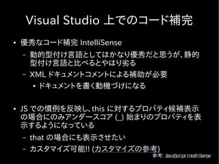 Visual Studio 上でのコード補完
●   優秀なコード補完 IntelliSense
    –   動的型付け言語としてはかなり優秀だと思うが、静的
        型付け言語と比べるとやはり劣る
    –   XML ドキュメントコメントによる補助が必要
         ● ドキュメントを書く動機づけになる




●   JS での慣例を反映し、this に対するプロパティ候補表示
    の場合にのみアンダースコア (_) 始まりのプロパティを表
    示するようになっている
    –   that の場合にも表示させたい
    –   カスタマイズ可能!! (カスタマイズの参考)
                            参考: JavaScript IntelliSense
 