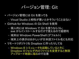 バージョン管理: Git
●   バージョン管理には Git を使ってる
    –  Visual Studio と相性が悪いとかそういうことはない
●   GitHub for Windows の Git Shell を使用
    – 個人的には Windows で Git を使うならコレ;
      exe からインストールするだけで使えるので超便利
    – 端末は Windows PowerShell (デフォルト)
    – 端末上の表示はおかしいが日本語ファイル名にも対応
●   リモートリポジトリを Dropbox に作ったりしてる
    –   Windows 8 シミュレータを起動しているときに
        Dropbox のフォルダ内のファイルを変更すると無限
        アップロード地獄に陥るので注意
 
